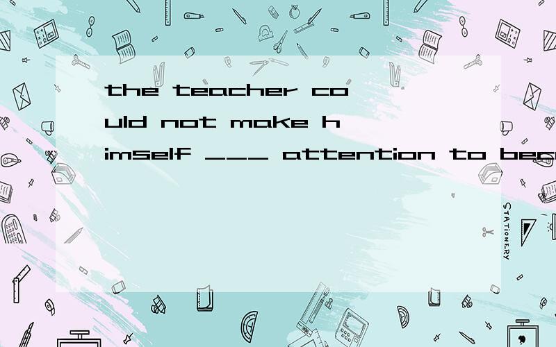 the teacher could not make himself ___ attention to because
