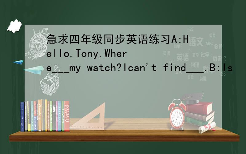 急求四年级同步英语练习A:Hello,Tony.Where___my watch?Ican't find___.B:Is