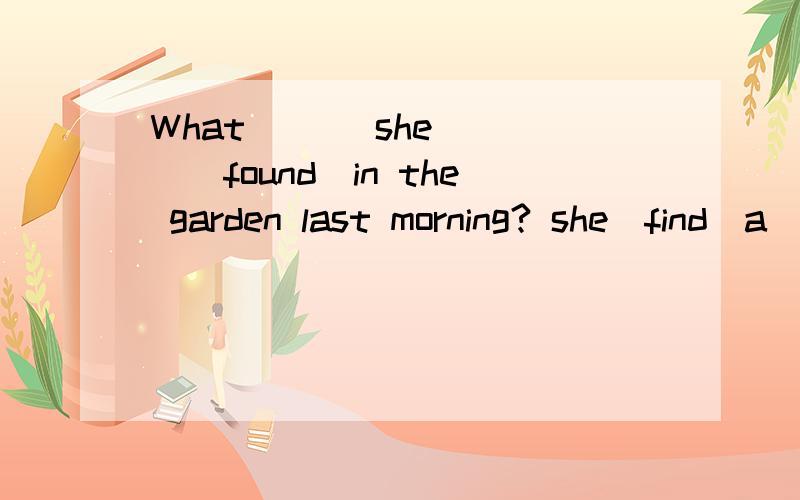 What ___she____(found)in the garden last morning? she(find)a