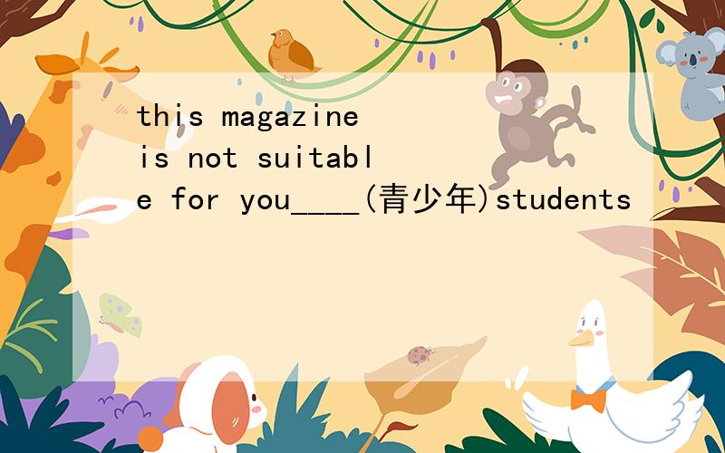 this magazine is not suitable for you____(青少年)students