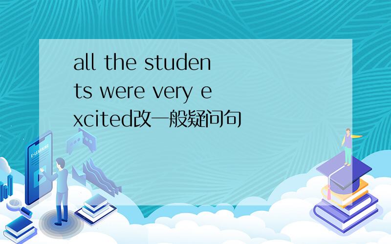 all the students were very excited改一般疑问句