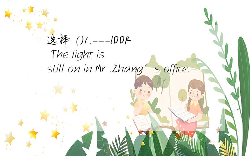 选择 （）1.---lOOK The light is still on in Mr .Zhang’s office.-