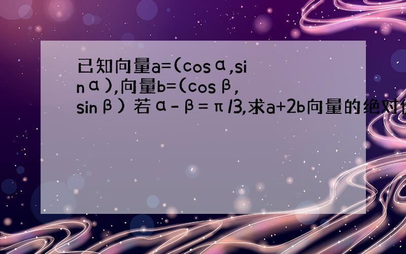 已知向量a=(cosα,sinα),向量b=(cosβ,sinβ) 若α-β=π/3,求a+2b向量的绝对值