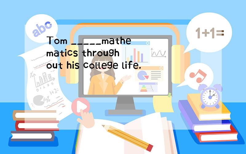 Tom _____mathematics throughout his college life.