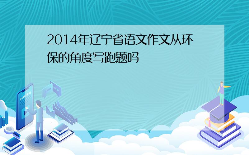 2014年辽宁省语文作文从环保的角度写跑题吗