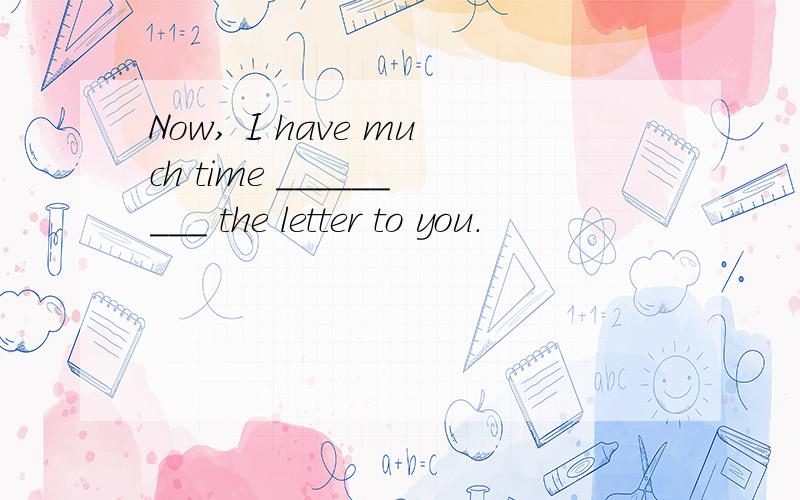 Now, I have much time _________ the letter to you.