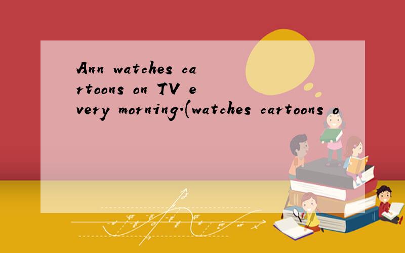 Ann watches cartoons on TV every morning.(watches cartoons o