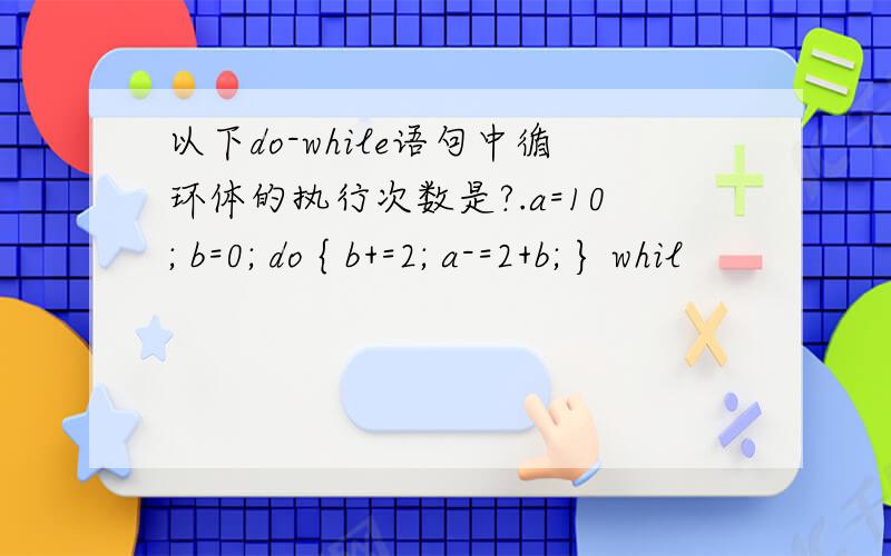 以下do-while语句中循环体的执行次数是?.a=10; b=0; do { b+=2; a-=2+b; } whil