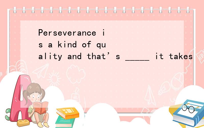 Perseverance is a kind of quality and that’s _____ it takes