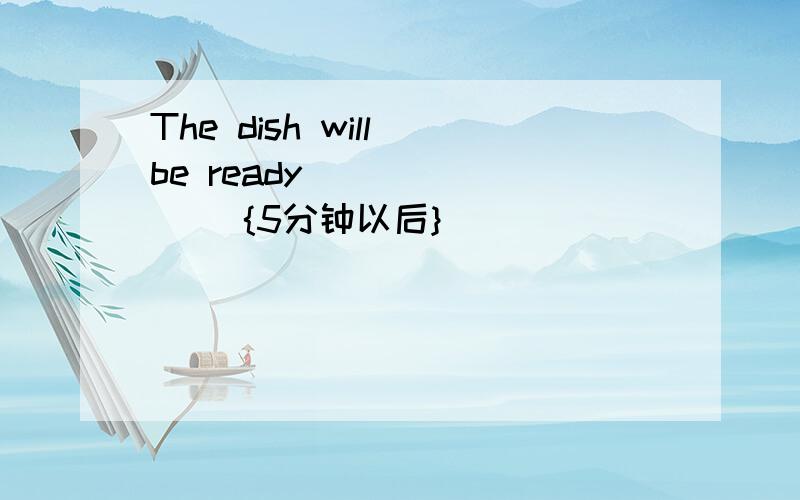 The dish will be ready( )( )( ){5分钟以后}