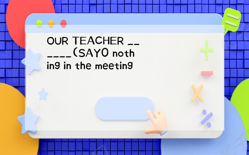 OUR TEACHER ______(SAY0 nothing in the meeting