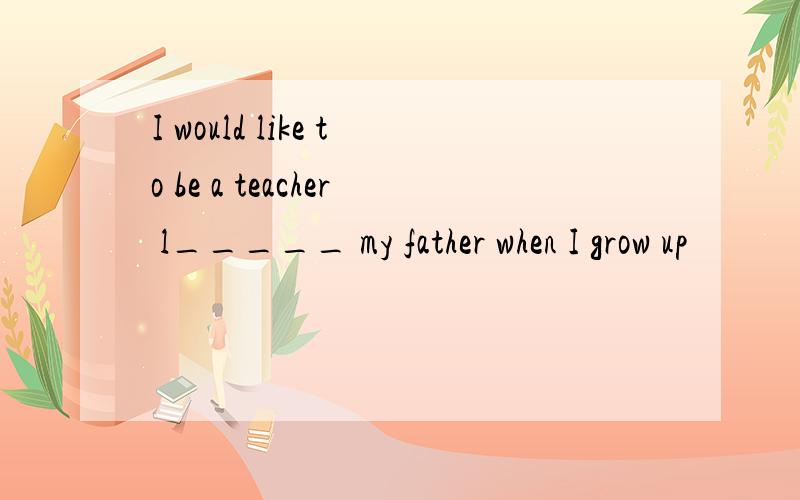 I would like to be a teacher l_____ my father when I grow up