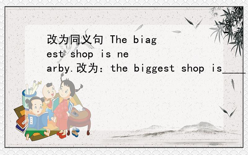 改为同义句 The biagest shop is nearby.改为：the biggest shop is____