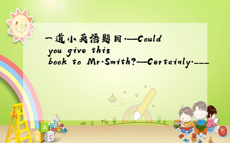 一道小英语题目.—Could you give this book to Mr．Smith?—Certainly．___