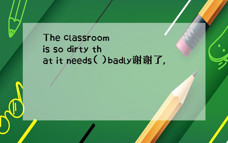 The classroom is so dirty that it needs( )badly谢谢了,