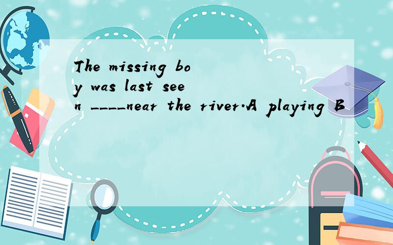 The missing boy was last seen ____near the river.A playing B