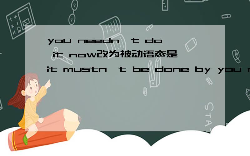you needn't do it now改为被动语态是it mustn't be done by you now吗
