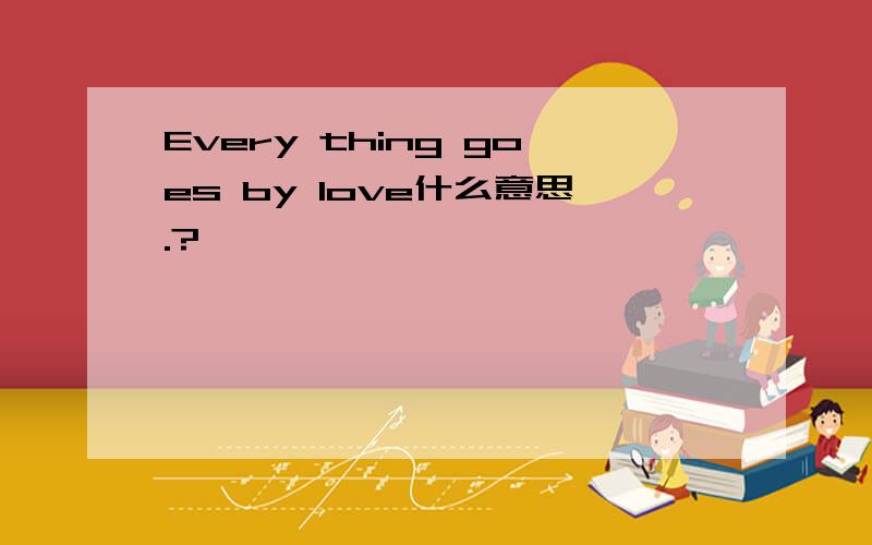 Every thing goes by love什么意思.?