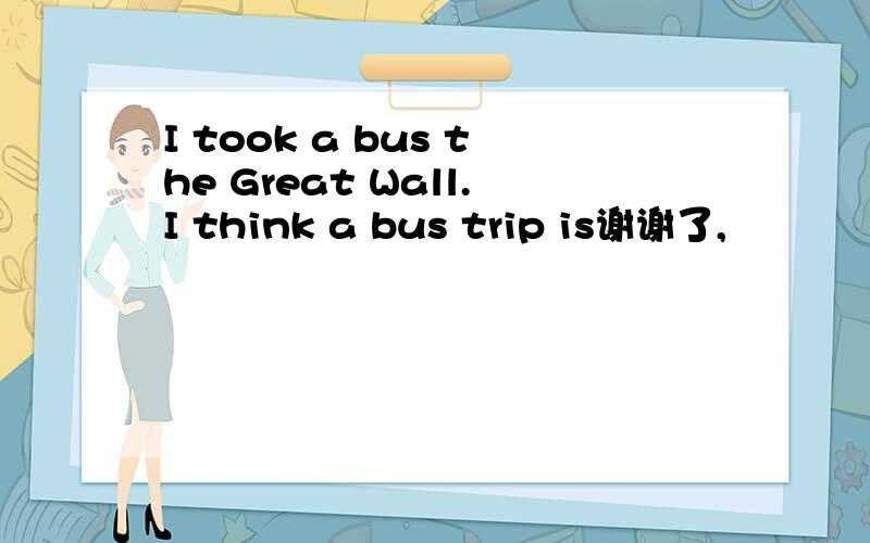 I took a bus the Great Wall.I think a bus trip is谢谢了,