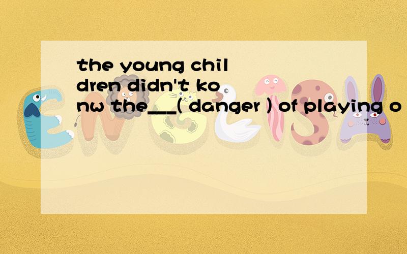the young children didn't konw the___( danger ) of playing o
