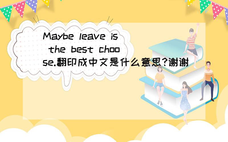 Maybe leave is the best choose.翻印成中文是什么意思?谢谢