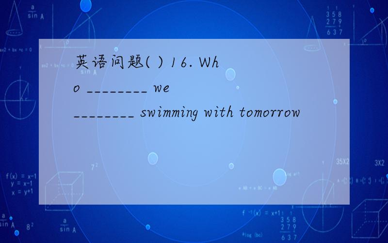 英语问题( ) 16. Who ________ we ________ swimming with tomorrow