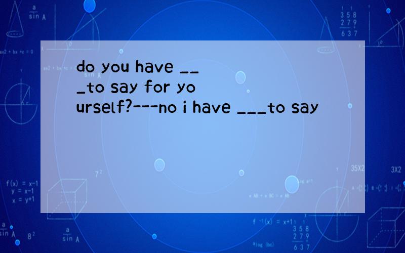 do you have ___to say for yourself?---no i have ___to say