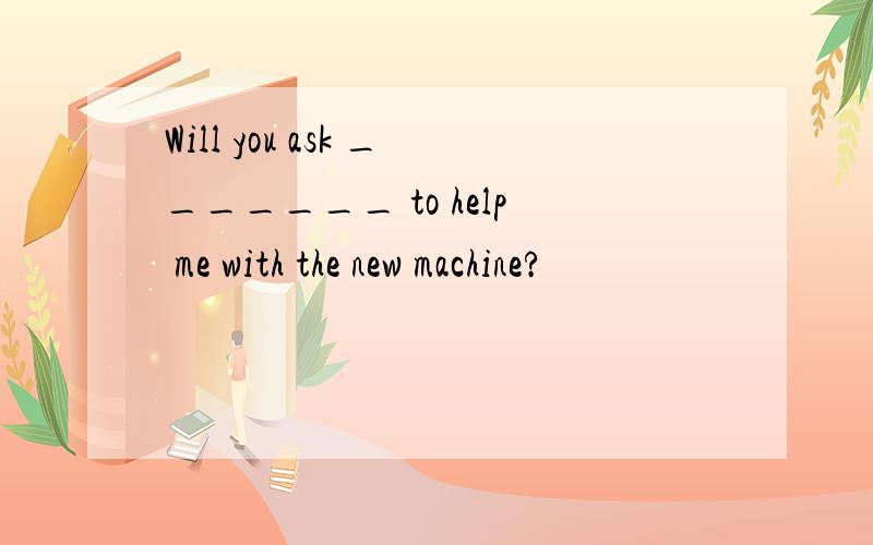 Will you ask _______ to help me with the new machine?