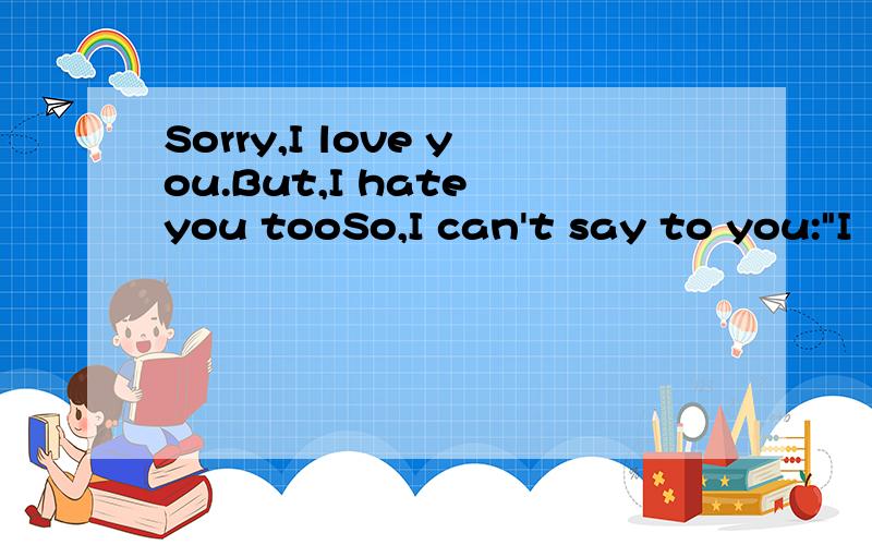 Sorry,I love you.But,I hate you tooSo,I can't say to you: