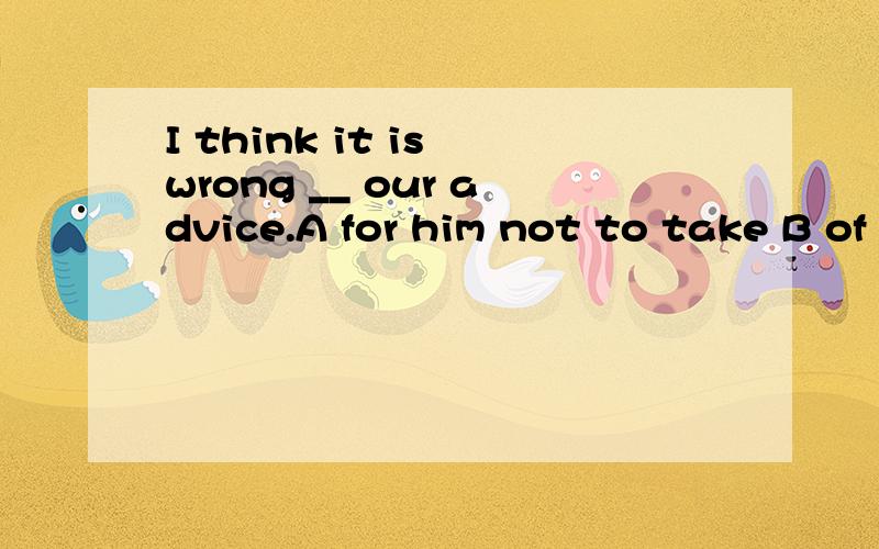 I think it is wrong __ our advice.A for him not to take B of