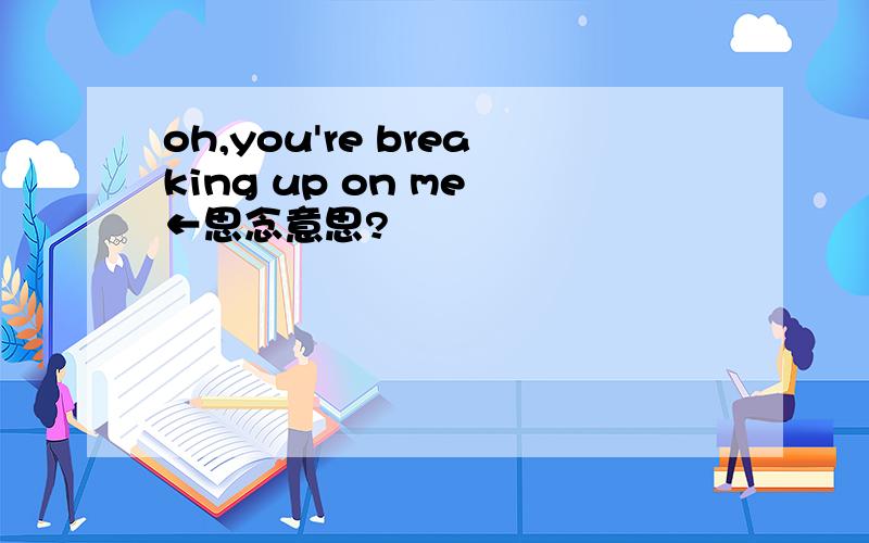 oh,you're breaking up on me ←思念意思?
