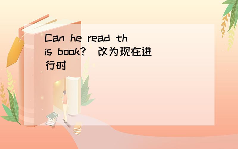Can he read this book?(改为现在进行时）