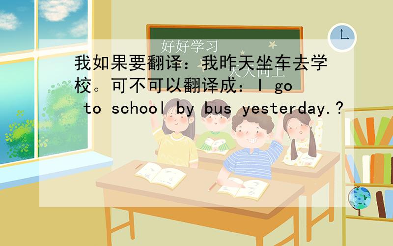 我如果要翻译：我昨天坐车去学校。可不可以翻译成：I go to school by bus yesterday.?