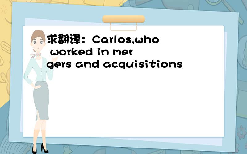 求翻译：Carlos,who worked in mergers and acquisitions