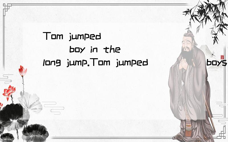 Tom jumped_ _ _ _boy in the long jump.Tom jumped＿ ＿ ＿ ＿boys