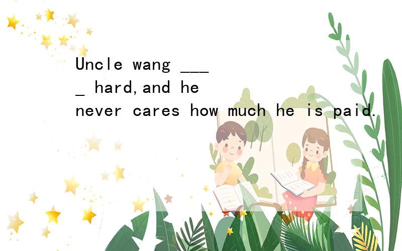 Uncle wang ____ hard,and he never cares how much he is paid.