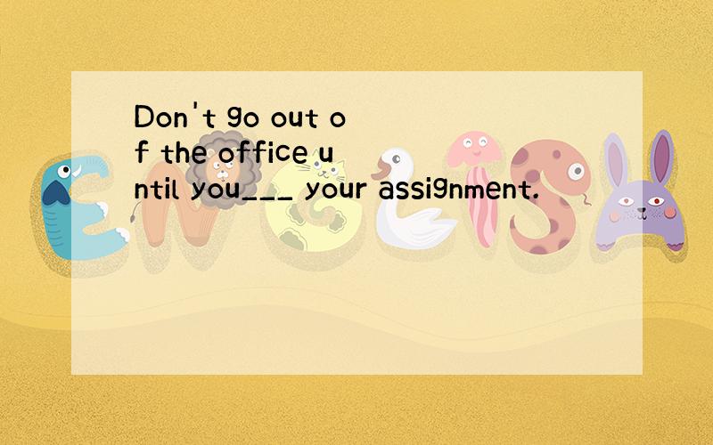 Don't go out of the office until you___ your assignment.