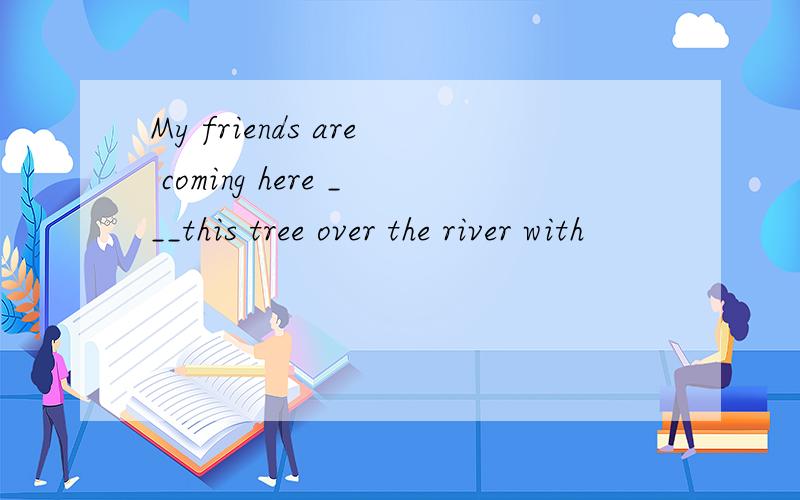 My friends are coming here ___this tree over the river with