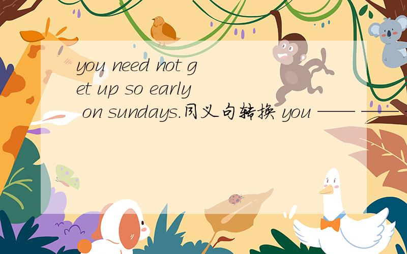 you need not get up so early on sundays.同义句转换 you —— —— ——ge