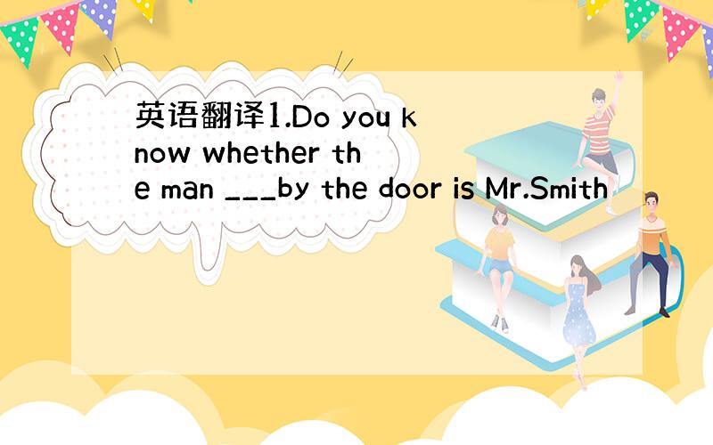 英语翻译1.Do you know whether the man ___by the door is Mr.Smith