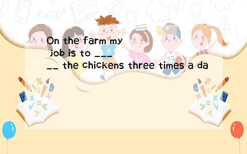 On the farm my job is to _____ the chickens three times a da
