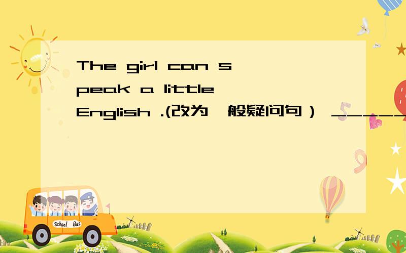 The girl can speak a little English .(改为一般疑问句） ______the gir