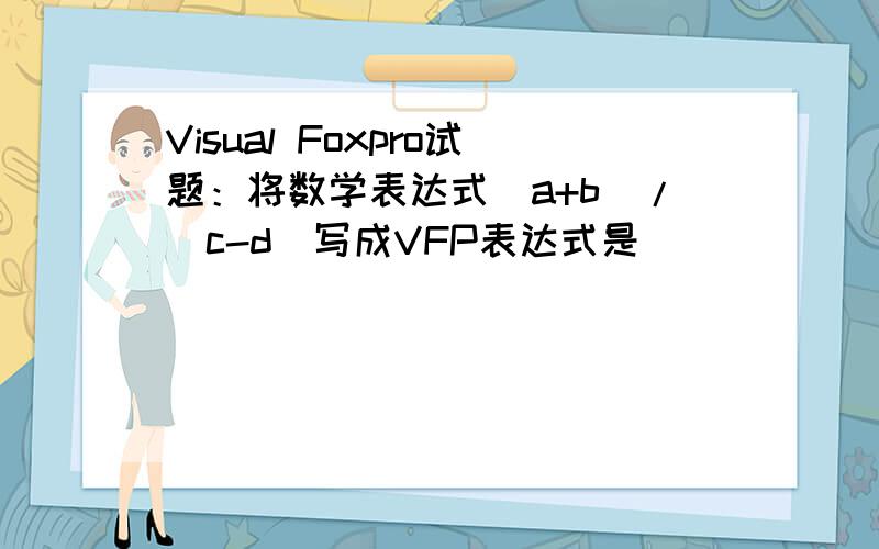 Visual Foxpro试题：将数学表达式(a+b)/(c-d)写成VFP表达式是（ ）