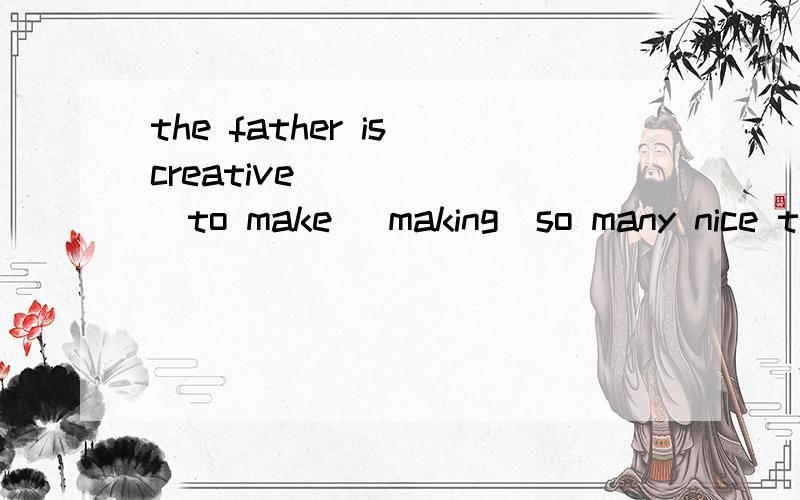 the father is creative _____(to make \making)so many nice to