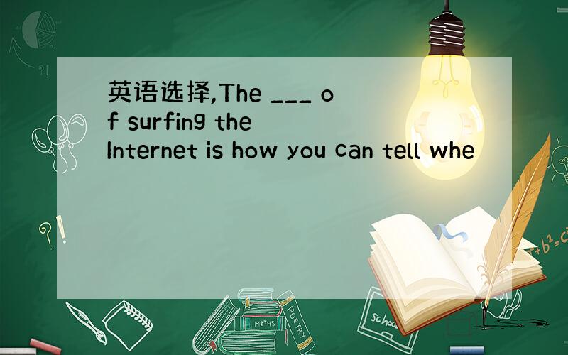 英语选择,The ___ of surfing the Internet is how you can tell whe