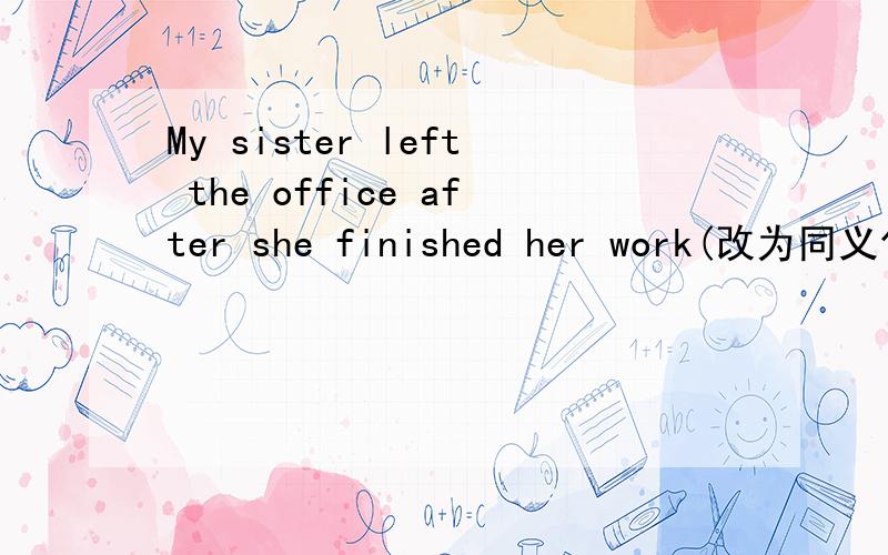 My sister left the office after she finished her work(改为同义句）