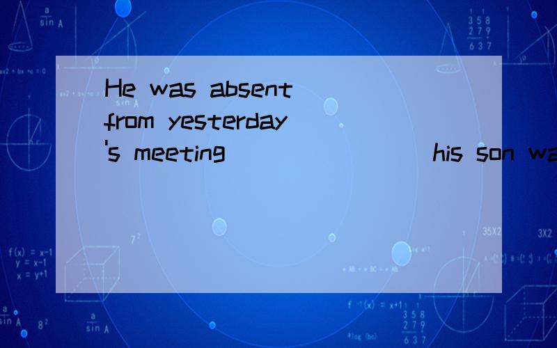 He was absent from yesterday's meeting _______ his son was i