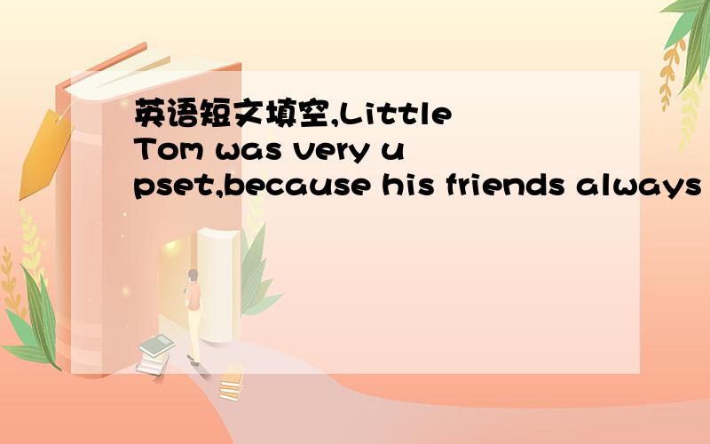 英语短文填空,Little Tom was very upset,because his friends always