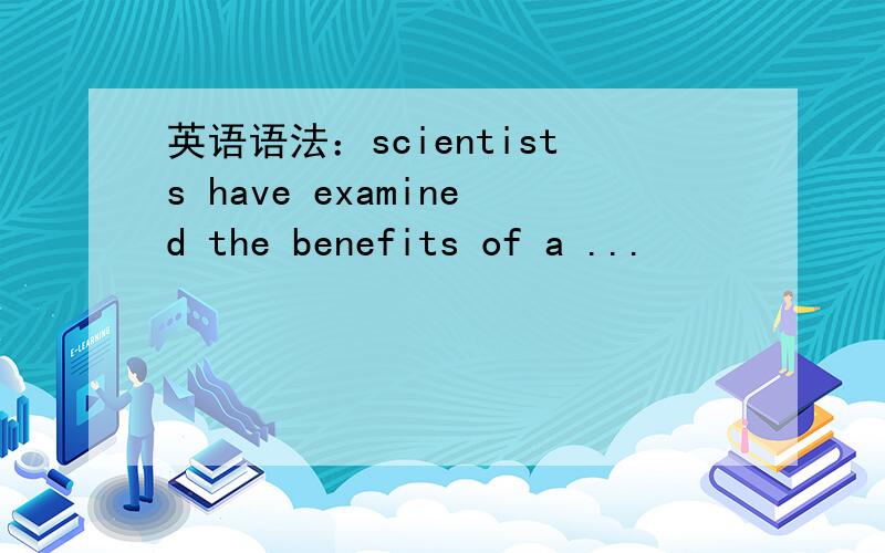 英语语法：scientists have examined the benefits of a ...