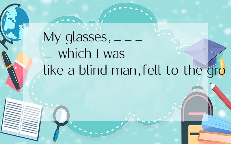 My glasses,____ which I was like a blind man,fell to the gro